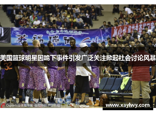 美国篮球明星因跪下事件引发广泛关注掀起社会讨论风暴